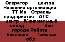 Оператор Call-центра › Название организации ­ ТТ-Ив › Отрасль предприятия ­ АТС, call-центр › Минимальный оклад ­ 20 000 - Все города Работа » Вакансии   . Томская обл.